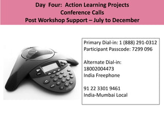 Day Four: Action Learning Projects
            Conference Calls
Post Workshop Support – July to December


                    Primary Dial-in: 1 (888) 291-0312
                    Participant Passcode: 7299 096

                    Alternate Dial-in:
                    18002004473
                    India Freephone

                    91 22 3301 9461
                    India-Mumbai Local
 