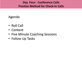Day Four: Conference Calls
        Practice Method for Check-In Calls


Agenda

•   Roll Call
•   Content
•   Five Minute Coaching Sessions
•   Follow Up Tasks
 