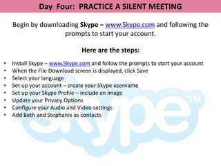 Day Four: PRACTICE A SILENT MEETING

    Begin by downloading Skype – www.Skype.com and following the
                    prompts to start your account.

                              Here are the steps:
•   Install Skype – www.Skype.com and follow the prompts to start your account
•   When the File Download screen is displayed, click Save
•   Select your language
•   Set up your account – create your Skype username
•   Set up your Skype Profile – include an image
•   Update your Privacy Options
•   Configure your Audio and Video settings
•   Add Beth and Stephanie as contacts
 