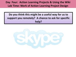 Day Four: Action Learning Projects & Using the Wiki
 Lab Time: Work of Action Learning Project Design

  Do you think this might be a useful way for us to
 support you remotely? A chance to ask for specific
                       help?
 