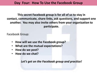 Day Four: How To Use the Facebook Group


        This secret Facebook group is for all of us to stay in
contact, communicate, share links, ask questions, and support one
  another. You may also invite others from your organization to
                           participate.

Facebook Group:

   •   How will we use the Facebook group?
   •   What are the mutual expectations?
   •   How do we post?
   •   How do we chat?

          Let’s get on the Facebook group and practice!
 