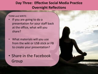 Day Three: Effective Social Media Practice
               Overnight Reflections

THINK and WRITE:
• If you are going to do a
  presentation for your staff back
  at the office, what will you
  share?

• What materials will you use
  from the wiki or USB stick or FB
  to create your presentation?

• Share in the Facebook
  Group
 