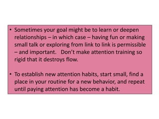 • Sometimes your goal might be to learn or deepen
  relationships – in which case – having fun or making
  small talk or exploring from link to link is permissible
  – and important. Don’t make attention training so
  rigid that it destroys flow.

• To establish new attention habits, start small, find a
  place in your routine for a new behavior, and repeat
  until paying attention has become a habit.
 