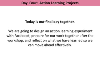 Day Four: Action Learning Projects



           Today is our final day together.

 We are going to design an action learning experiment
with Facebook, prepare for our work together after the
workshop, and reflect on what we have learned so we
             can move ahead effectively.
 