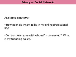 Privacy on Social Networks




Ask these questions:

• How open do I want to be in my online professional
life?

•Do I trust everyone with whom I’m connected? What
is my friending policy?
 