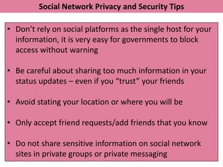 Social Network Privacy and Security Tips

• Don’t rely on social platforms as the single host for your
  information, it is very easy for governments to block
  access without warning

• Be careful about sharing too much information in your
  status updates – even if you “trust” your friends

• Avoid stating your location or where you will be

• Only accept friend requests/add friends that you know

• Do not share sensitive information on social network
  sites in private groups or private messaging
 