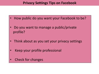 Privacy Settings Tips on Facebook


• How public do you want your Facebook to be?

• Do you want to manage a public/private
  profile?

• Think about as you set your privacy settings

• Keep your profile professional

• Check for changes
 