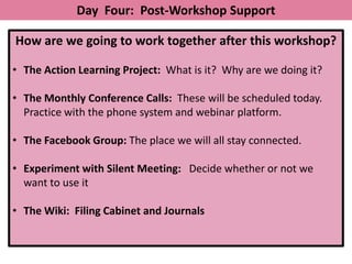 Day Four: Post-Workshop Support

How are we going to work together after this workshop?

• The Action Learning Project: What is it? Why are we doing it?

• The Monthly Conference Calls: These will be scheduled today.
  Practice with the phone system and webinar platform.

• The Facebook Group: The place we will all stay connected.

• Experiment with Silent Meeting: Decide whether or not we
  want to use it

• The Wiki: Filing Cabinet and Journals
 