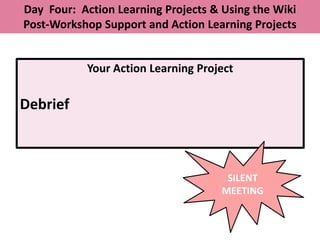 Day Four: Action Learning Projects & Using the Wiki
Post-Workshop Support and Action Learning Projects


           Your Action Learning Project

Debrief



                                      SILENT
                                     MEETING
 