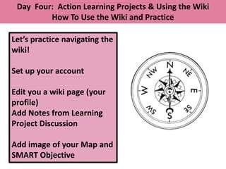 Day Four: Action Learning Projects & Using the Wiki
         How To Use the Wiki and Practice

Let’s practice navigating the
wiki!

Set up your account

Edit you a wiki page (your
profile)
Add Notes from Learning
Project Discussion

Add image of your Map and
SMART Objective
 