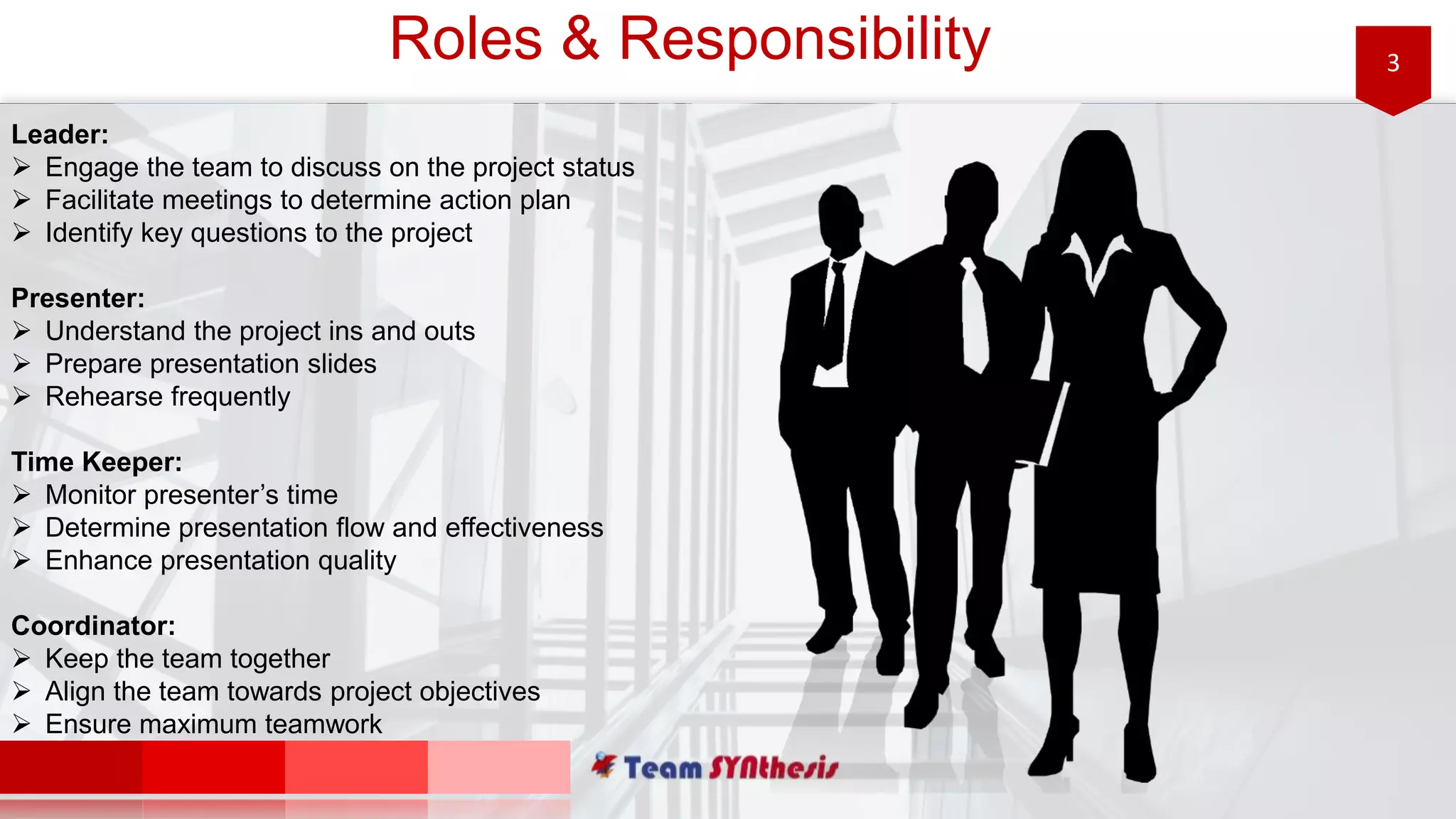3Roles & Responsibility
Leader:
 Engage the team to discuss on the project status
 Facilitate meetings to determine action plan
 Identify key questions to the project
Presenter:
 Understand the project ins and outs
 Prepare presentation slides
 Rehearse frequently
Time Keeper:
 Monitor presenter’s time
 Determine presentation flow and effectiveness
 Enhance presentation quality
Coordinator:
 Keep the team together
 Align the team towards project objectives
 Ensure maximum teamwork
 