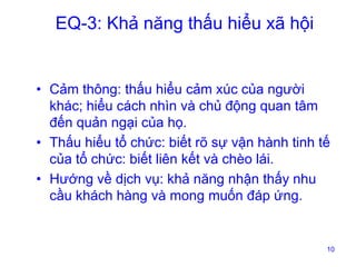 EQ-3: Khả năng thấu hiểu xã hội

• Cảm thông: thấu hiểu cảm xúc của người
khác; hiểu cách nhìn và chủ động quan tâm
đến quản ngại của họ.
• Thấu hiểu tổ chức: biết rõ sự vận hành tinh tế
của tổ chức: biết liên kết và chèo lái.
• Hướng về dịch vụ: khả năng nhận thấy nhu
cầu khách hàng và mong muốn đáp ứng.

10

 