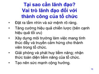 Tại sao cần lãnh đạo?
Vai trò lãnh đạo đối với
thành công của tổ chức
•
•
•

•
•

Đặt ra tầm nhìn và sứ mệnh rõ ràng.
Tăng cường hiệu quả chiến lược (bên cạnh
hiệu quả tối ưu)
Xây dựng môi trường làm việc mang tính
thúc đẩy và truyền cảm hứng cho thành
viên trong tổ chức.
Giải phóng và phát huy tiềm năng; nhận
thức toàn diện tiềm năng của tổ chức.
Tạo nên sức mạnh cộng hưởng.
16

 