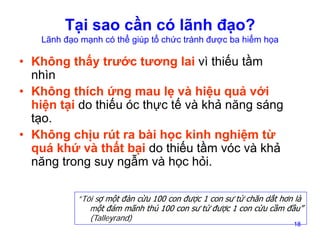 Tại sao cần có lãnh đạo?

Lãnh đạo mạnh có thể giúp tổ chức tránh được ba hiểm họa

• Không thấy trước tương lai vì thiếu tầm
nhìn
• Không thích ứng mau lẹ và hiệu quả với
hiện tại do thiếu óc thực tế và khả năng sáng
tạo.
• Không chịu rút ra bài học kinh nghiệm từ
quá khứ và thất bại do thiếu tầm vóc và khả
năng trong suy ngẫm và học hỏi.
”Tôi sợ một đàn cừu 100 con được 1 con sư tử chăn dắt hơn là
một đám mãnh thú 100 con sư tử được 1 con cừu cầm đầu”
(Talleyrand)
18

 
