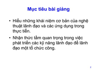 Mục tiêu bài giảng
• Hiểu những khái niệm cơ bản của nghệ
thuật lãnh đạo và các ứng dụng trong
thực tiễn.
• Nhận thức tầm quan trọng trong việc
phát triển các kỹ năng lãnh đạo để lãnh
đạo một tổ chức công.

2

 