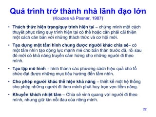 Quá trình trở thành nhà lãnh đạo lớn
(Kouzes và Posner, 1987)

• Thách thức hiện trạng/quy trình hiện tại – chứng minh một cách
thuyết phục rằng quy trình hiện tại có thể hoặc cần phải cải thiện
một cách căn bản với những thách thức và cơ hội mới.
• Tạo dựng một tầm hình chung được người khác chia sẻ– có
một tầm nhìn tạo động lực mạnh mẽ cho bản thân trước đã, rồi sau
đó mới có khả năng truyền cảm hứng cho những người đi theo
mình.
• Tạo lập mô hình – hình thành các phương cách hiệu quả cho tổ
chức đạt được những mục tiêu hướng đến tầm nhìn.
• Cho phép người khác thể hiện khả năng – thiết kế một hệ thống
cho phép những người đi theo mình phát huy trọn vẹn tiềm năng.
• Khuyến khích nhiệt tâm – Chia sẻ vinh quang với người đi theo
mình, nhưng giữ kín nỗi đau của riêng mình.
22

 