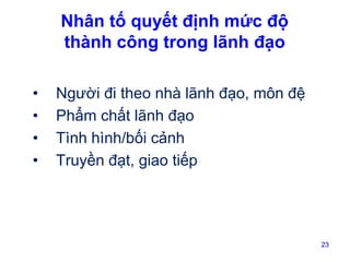 Nhân tố quyết định mức độ
thành công trong lãnh đạo
•
•
•
•

Người đi theo nhà lãnh đạo, môn đệ
Phẩm chất lãnh đạo
Tình hình/bối cảnh
Truyền đạt, giao tiếp

23

 