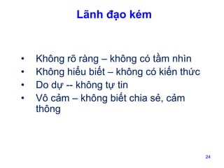 Lãnh đạo kém

•
•
•
•

Không rõ ràng – không có tầm nhìn
Không hiểu biết – không có kiến thức
Do dự -- không tự tin
Vô cảm – không biết chia sẻ, cảm
thông

24

 