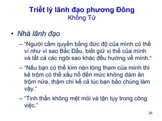 Triết lý lãnh đạo phương Đông
Khổng Tử

• Nhà lãnh đạo
– “Người cầm quyền bằng đức độ của mình có thể
ví như vì sao Bắc Đẩu, biết giữ vị thế của mình
và tất cả các ngôi sao khác đều hướng về mình.“
– “Nếu bạn có thể kìm nén lòng tham của mình thì
kẻ trộm có thể xấu hổ đến mức không dám ăn
trộm nữa, thậm chí kể cả lúc bạn bảo chúng làm
vậy.“
– “Tinh thần không mệt mỏi và tận tụy trong công
việc.”
26

 