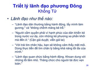 Triết lý lãnh đạo phương Đông
Khổng Tử

• Lãnh đạo như thế nào:
– “Lãnh đạo dân thường bằng hành động, lấy mình làm
gương," và “không chểnh mãng bê trễ.“
– “Người cầm quyền phải vì hạnh phúc của dân khiến kẻ
trong nước vui dạ, còn những kẻ phương xa phấn khởi
mà đến ở.“ (Cận giả duyệt, viễn giả lai)
– “Với trái tim nhân hậu, bạn sẽ không cảm thấy mệt mỏi.
Dùng thực tiễn để tìm chân lý bằng khả năng tối đa của
mình.“
– “Lãnh đạo quan chức bằng hành động. Khoan dung với
những lỗi lầm nhỏ. Thăng chức cho người tài đức vẹn
toàn."

28

 