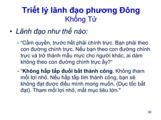 Triết lý lãnh đạo phương Đông
Khổng Tử

• Lãnh đạo như thế nào:
- “Cầm quyền, trước hết phải chính trực. Bạn phải theo
con đường chính trực. Nếu bạn theo con đường chính
trực và trở thành mẫu mực cho người khác, ai dám
không theo con đường chính trực ấy?“
- “Không hấp tấp đuổi bắt thành công. Không tham
mối lợi nhỏ. Nếu hấp tấp tìm thành công, bạn sẽ
không đạt được điều mình mong muốn. (Dục tốc bất
đạt). Tham mối lợi nhỏ, mất mục tiêu lớn."

30

 