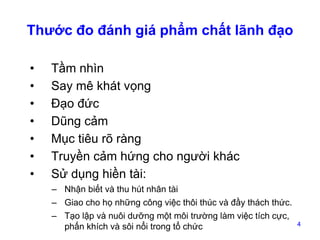 Thước đo đánh giá phẩm chất lãnh đạo
•
•
•
•
•
•
•

Tầm nhìn
Say mê khát vọng
Đạo đức
Dũng cảm
Mục tiêu rõ ràng
Truyền cảm hứng cho người khác
Sử dụng hiền tài:
– Nhận biết và thu hút nhân tài
– Giao cho họ những công việc thôi thúc và đầy thách thức.
– Tạo lập và nuôi dưỡng một môi trường làm việc tích cực,
phấn khích và sôi nổi trong tổ chức

4

 