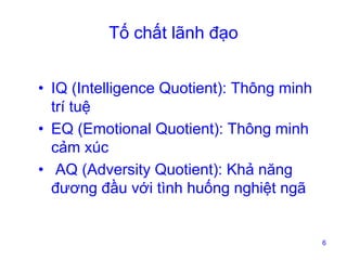 Tố chất lãnh đạo
• IQ (Intelligence Quotient): Thông minh
trí tuệ
• EQ (Emotional Quotient): Thông minh
cảm xúc
• AQ (Adversity Quotient): Khả năng
đương đầu với tình huống nghiệt ngã

6

 
