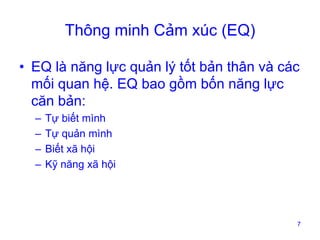 Thông minh Cảm xúc (EQ)
• EQ là năng lực quản lý tốt bản thân và các
mối quan hệ. EQ bao gồm bốn năng lực
căn bản:
–
–
–
–

Tự biết mình
Tự quản mình
Biết xã hội
Kỹ năng xã hội

7

 