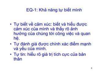 EQ-1: Khả năng tự biết mình
• Tự biết về cảm xúc: biết và hiểu được
cảm xúc của mình và thấy rõ ảnh
hưởng của chúng tới công việc và quan
hệ.
• Tự đánh giá được chính xác điểm mạnh
và yếu của mình.
• Tự tin: hiểu rõ giá trị tích cực của bản
thân
8

 