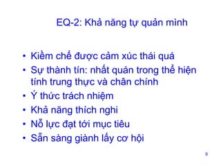 EQ-2: Khả năng tự quản mình
• Kiềm chế được cảm xúc thái quá
• Sự thành tín: nhất quán trong thể hiện
tính trung thực và chân chính
• Ý thức trách nhiệm
• Khả năng thích nghi
• Nỗ lực đạt tới mục tiêu
• Sẵn sàng giành lấy cơ hội
9

 