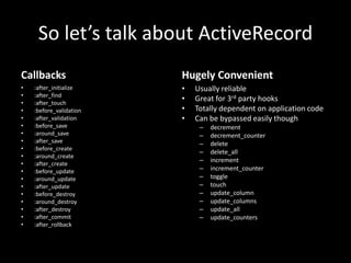 So let’s talk about ActiveRecord
Callbacks
• :after_initialize
• :after_find
• :after_touch
• :before_validation
• :after_validation
• :before_save
• :around_save
• :after_save
• :before_create
• :around_create
• :after_create
• :before_update
• :around_update
• :after_update
• :before_destroy
• :around_destroy
• :after_destroy
• :after_commit
• :after_rollback
Hugely Convenient
• Usually reliable
• Great for 3rd party hooks
• Totally dependent on application code
• Can be bypassed easily though
– decrement
– decrement_counter
– delete
– delete_all
– increment
– increment_counter
– toggle
– touch
– update_column
– update_columns
– update_all
– update_counters
 