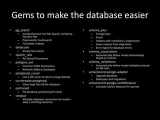 Gems to make the database easier
• pg_search
– Comprehensive Full Text Search, Similarity,
Sound-a-like
– Polymorphic multisearch
– Fix broken indexes
• textacular
– Simple text search
• squirm_rails
– PG Stored Procedures
• postgres_ext
– Common Table Expressions
– Network Address Datatypes
• postgresql_cursor
– Use a DB cursor to return a large dataset
• carrierwave-postgresql
– Store large files IN the database
• partioned
– PG database partitioning for Rails
• cctopus
– Multiple database connection for master-
slave / sharding scenarios
• schema_plus
– Foreign keys
– Enum
– Indexes with conditions / expressions
– View creation from migrations
– Error types for database errors
• schema_associations
– Automatically define model relationships
based on schema
• schema_validations
– Automatically define model validations based
on DB rules
• activerecord-postgis-adapter
– Upgrade database
– Datatypes and migrations
• activerecord-postgis-earthdistance
– Calculate lat/lon distance for queries
 