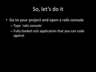 So, let’s do it
• Go to your project and open a rails console
– Type `rails console`
– Fully loaded rails application that you can code
against
 