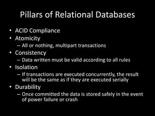 Pillars of Relational Databases
• ACID Compliance
• Atomicity
– All or nothing, multipart transactions
• Consistency
– Data written must be valid according to all rules
• Isolation
– If transactions are executed concurrently, the result
will be the same as if they are executed serially
• Durability
– Once committed the data is stored safely in the event
of power failure or crash
 