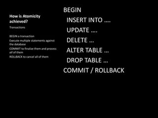 How is Atomicity
achieved?
BEGIN
INSERT INTO ….
UPDATE ….
DELETE …
ALTER TABLE …
DROP TABLE …
COMMIT / ROLLBACK
Transactions
BEGIN a transaction
Execute multiple statements against
the database
COMMIT to finalize them and process
all of them
ROLLBACK to cancel all of them
 
