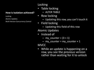 How is Isolation achieved?
Locking
• Table locking
– ALTER TABLE
• Row locking
– Updating this row, you can’t touch it
• Field locking
– Updating this field of this row
Atomic Updates
• Instead of
– my_counter = (3 + 1)
– my_counter = my_counter + 1
MVCC
• While an update is happening on a
row, you see the previous version
rather than waiting for it to unlock
Locking
Atomic Updates
Multi Version Concurrency Control
 