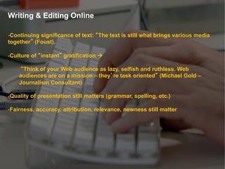 Writing & Editing Online

- Continuing significance of text: The text is still what brings various media
together (Foust).

- Culture of instant gratification à

     Think of your Web audience as lazy, selfish and ruthless. Web
    audiences are on a mission – they re task oriented (Michael Gold –
    Journalism Consultant)

- Quality of presentation still matters (grammar, spelling, etc.)

- Fairness, accuracy, attribution, relevance, newness still matter
 