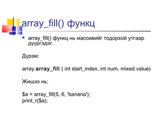 array_fill() функц
   array_fill() функц нь массивийг тодорхой утгаар
    дүүргэдэг.

Дүрэм:

array array_fill ( int start_index, int num, mixed value)

Жишээ нь:

$a = array_fill(5, 6, 'banana');
print_r($a);
 