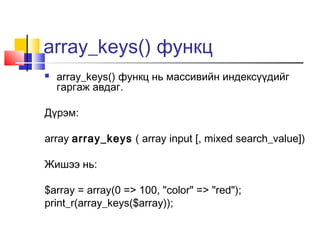 array_keys() функц
   array_keys() функц нь массивийн индексүүдийг
    гаргаж авдаг.

Дүрэм:

array array_keys ( array input [, mixed search_value])

Жишээ нь:

$array = array(0 => 100, "color" => "red");
print_r(array_keys($array));
 