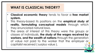 WHAT IS CLASSICAL THEORY?
• Classical economic theory tends to favor a free market
system.
• This theory-based its positions on the empirical study of
reality, formulating conceptual models through which
they enunciated natural laws.
• The areas of interest of this theory were the groups or
classes of individuals, the study of the wages received by
workers, and the wealth of nations through the generation
of value not paid to the worker that the employer or
capitalist received ( surplus value ).
 
