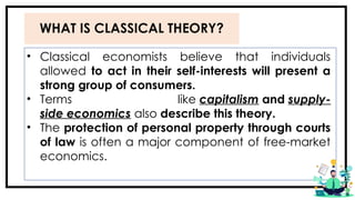 WHAT IS CLASSICAL THEORY?
• Classical economists believe that individuals
allowed to act in their self-interests will present a
strong group of consumers.
• Terms like capitalism and supply-
side economics also describe this theory.
• The protection of personal property through courts
of law is often a major component of free-market
economics.
 