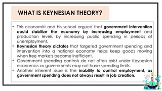 WHAT IS KEYNESIAN THEORY?
• This economist and his school argued that government intervention
could stabilize the economy by increasing employment and
production levels by increasing public spending in periods of
unemployment.
• Keynesian theory dictates that targeted government spending and
intervention into a national economy helps keep goods moving
when free markets become inefficient.
• Government spending controls do not often exist under Keynesian
economics as governments may not have spending limits.
• Another inherent issue is the inability to control employment, as
government spending does not always result in job creation.
 