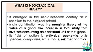 WHAT IS NEOCLASSICAL
THEORY?
• It emerged in the mid-nineteenth century as a
reaction to the classical school.
• main contribution was the marginal theory of the
value of a good, the increase in total utility that
involves consuming an additional unit of that good.
• Its field of action is individual economic units
(people, companies, etc.), that is, microeconomics.
 