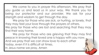 We come to you in prayer this afternoon. We pray that
you guide us and lead us in your way. We thank you for
being our protector and our provider. We ask for your
strength and wisdom to get through the day.
We pray for those who are sick, or hurting, or lonely, that
they may feel your love through the prayers of others.
We pray for those who are lost and searching that they may
find their way home.
We pray for those who are grieving that they may find
peace in knowing their loved one is happy with you now.
And we pray that we can show love to each other
today, even if it is difficult at times.
In Jesus name we pray, Amen
 