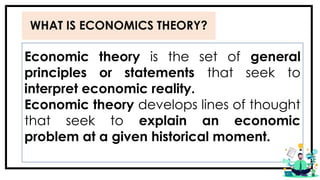 WHAT IS ECONOMICS THEORY?
Economic theory is the set of general
principles or statements that seek to
interpret economic reality.
Economic theory develops lines of thought
that seek to explain an economic
problem at a given historical moment.
 