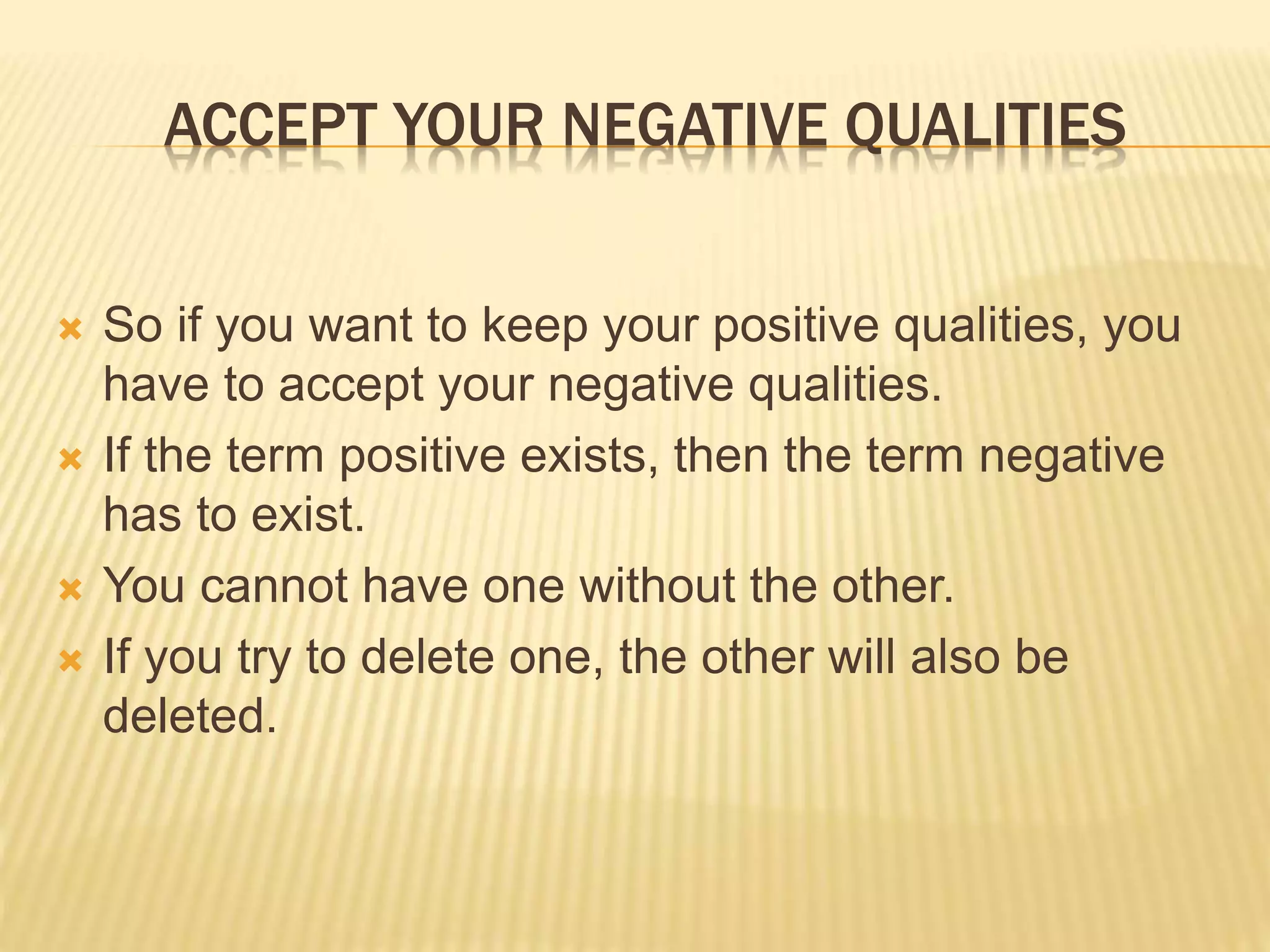 ACCEPT YOUR NEGATIVE QUALITIES
 So if you want to keep your positive qualities, you
have to accept your negative qualities.
 If the term positive exists, then the term negative
has to exist.
 You cannot have one without the other.
 If you try to delete one, the other will also be
deleted.
 