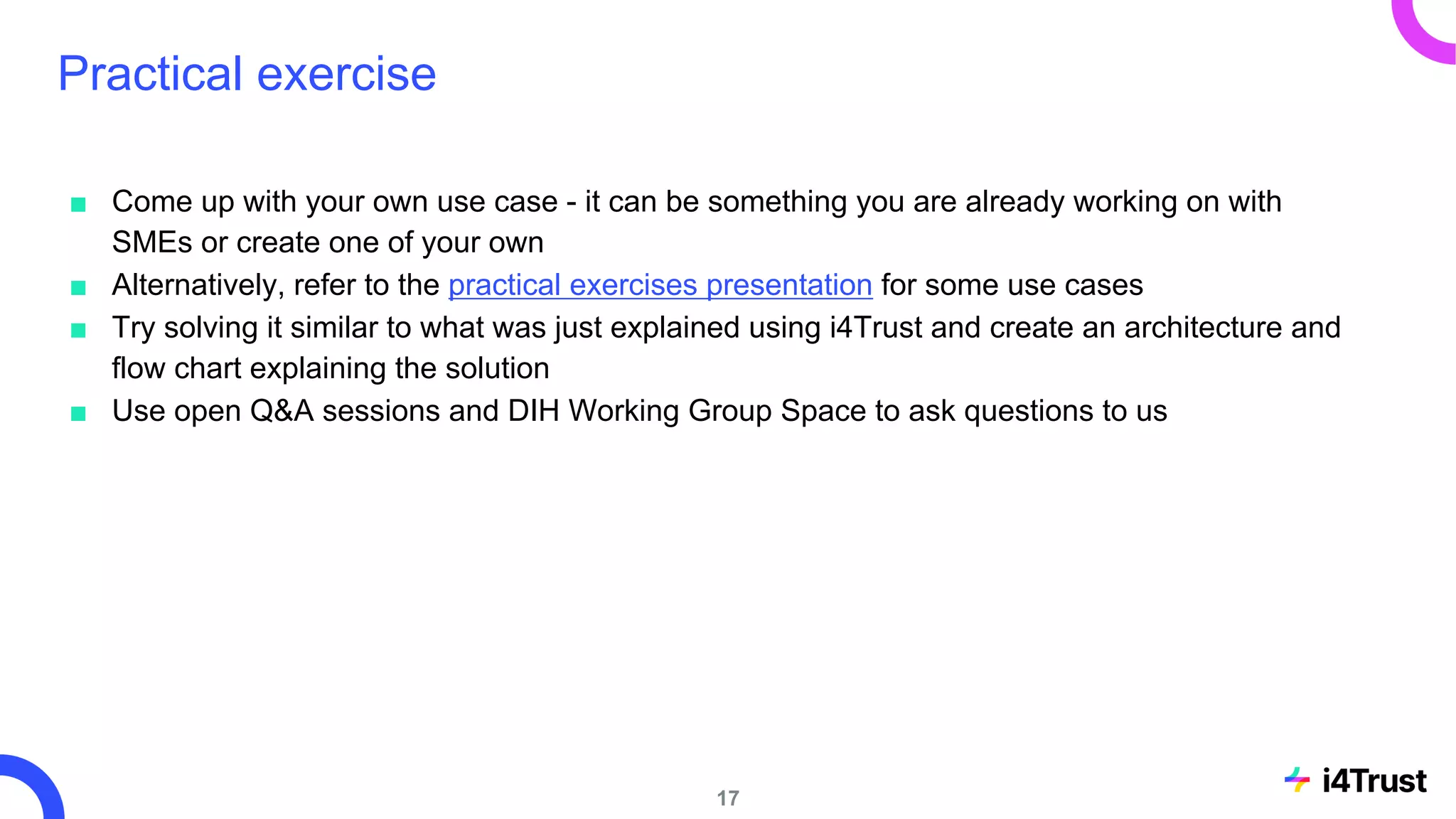 Practical exercise
17
■ Come up with your own use case - it can be something you are already working on with
SMEs or create one of your own
■ Alternatively, refer to the practical exercises presentation for some use cases
■ Try solving it similar to what was just explained using i4Trust and create an architecture and
flow chart explaining the solution
■ Use open Q&A sessions and DIH Working Group Space to ask questions to us
 