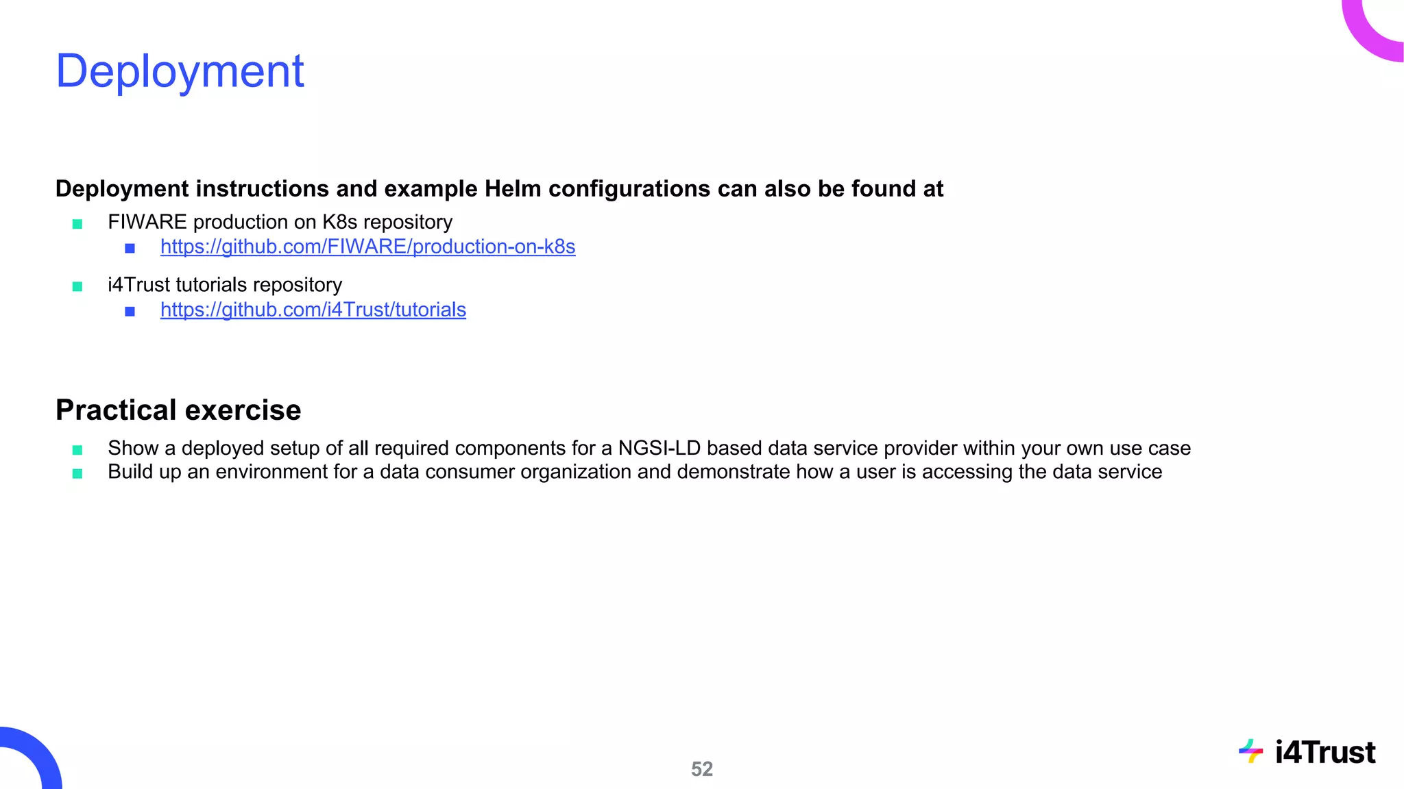 Deployment
Deployment instructions and example Helm configurations can also be found at
■ FIWARE production on K8s repository
■ https://github.com/FIWARE/production-on-k8s
■ i4Trust tutorials repository
■ https://github.com/i4Trust/tutorials
Practical exercise
■ Show a deployed setup of all required components for a NGSI-LD based data service provider within your own use case
■ Build up an environment for a data consumer organization and demonstrate how a user is accessing the data service
52
 