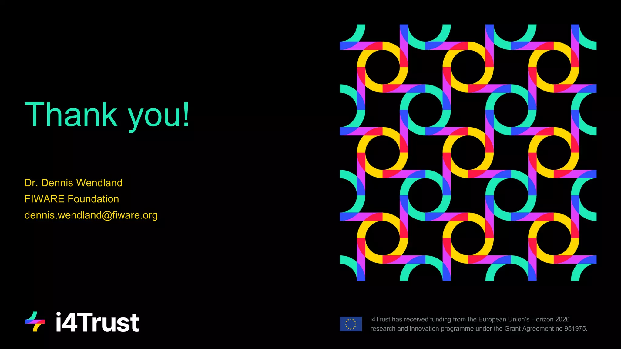 Thank you!
i4Trust has received funding from the European Union’s Horizon 2020
research and innovation programme under the Grant Agreement no 951975.
Dr. Dennis Wendland
FIWARE Foundation
dennis.wendland@fiware.org
 