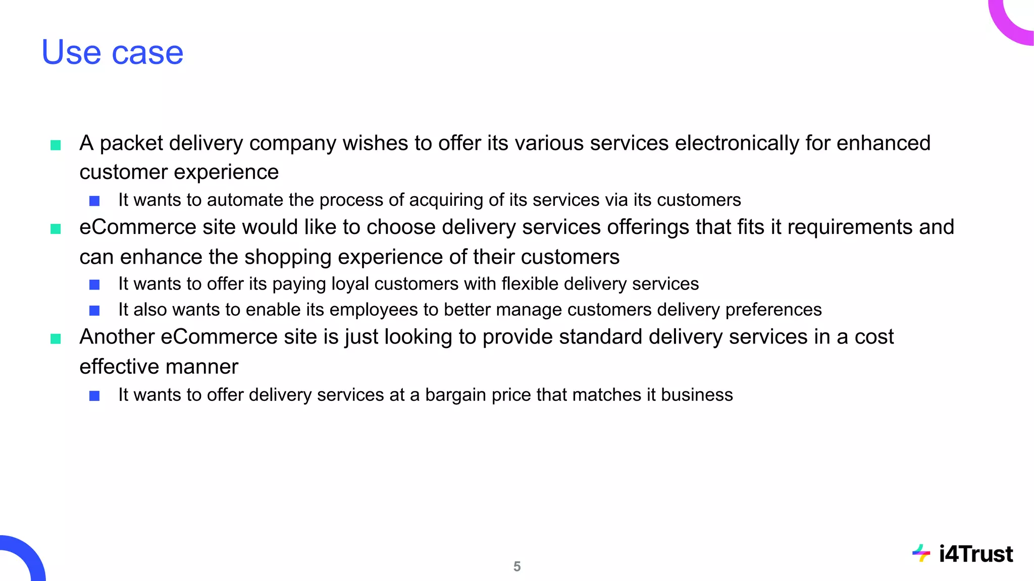 Use case
■ A packet delivery company wishes to offer its various services electronically for enhanced
customer experience
■ It wants to automate the process of acquiring of its services via its customers
■ eCommerce site would like to choose delivery services offerings that fits it requirements and
can enhance the shopping experience of their customers
■ It wants to offer its paying loyal customers with flexible delivery services
■ It also wants to enable its employees to better manage customers delivery preferences
■ Another eCommerce site is just looking to provide standard delivery services in a cost
effective manner
■ It wants to offer delivery services at a bargain price that matches it business
5
 
